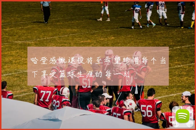 哈登感慨退役将至希望珍惜每个当下享受篮球生涯的每一刻