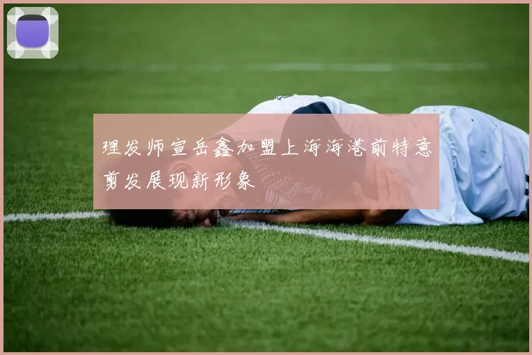 理发师宣岳鑫加盟上海海港前特意剪发展现新形象