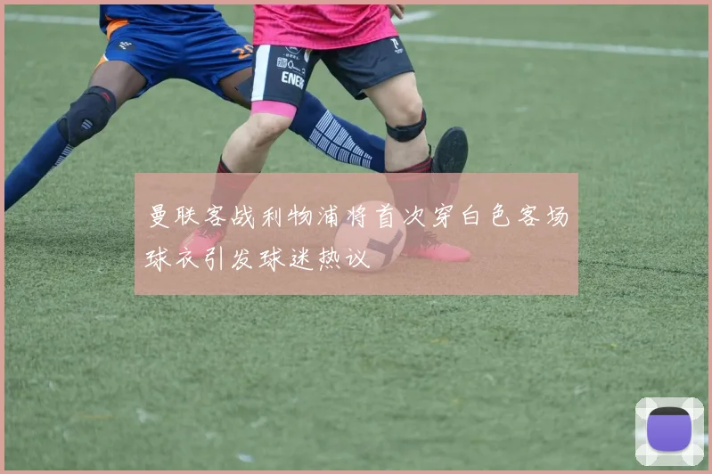 曼联客战利物浦将首次穿白色客场球衣引发球迷热议