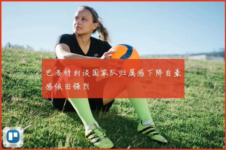 巴洛特利谈国家队归属感下降自豪感依旧强烈