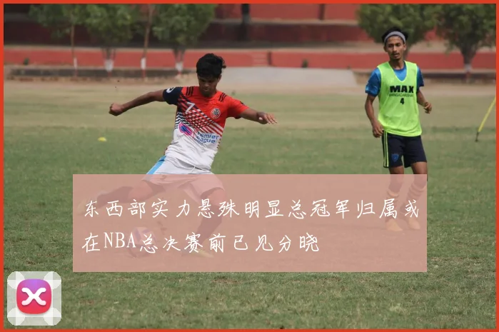 东西部实力悬殊明显总冠军归属或在NBA总决赛前已见分晓