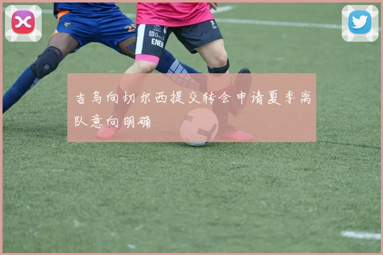 吉乌向切尔西提交转会申请夏季离队意向明确