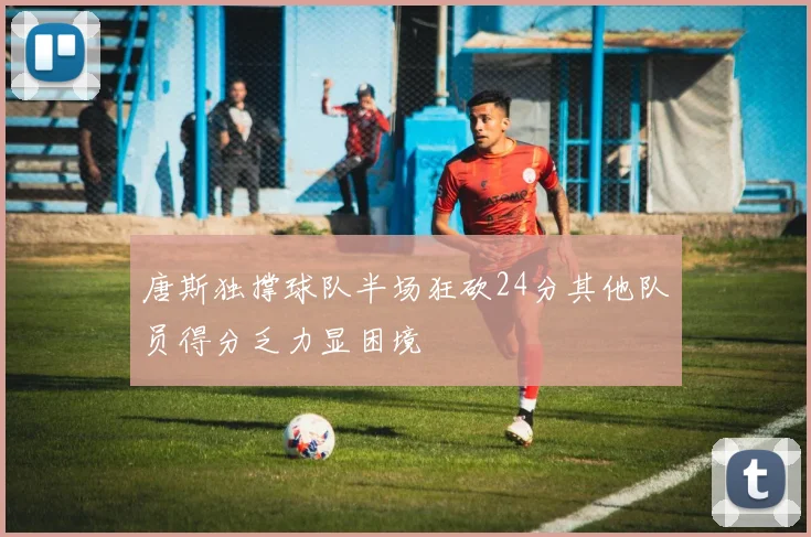 唐斯独撑球队半场狂砍24分其他队员得分乏力显困境
