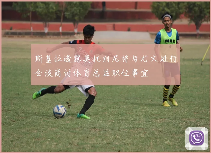 斯基拉透露奥托利尼将与尤文进行会谈商讨体育总监职位事宜