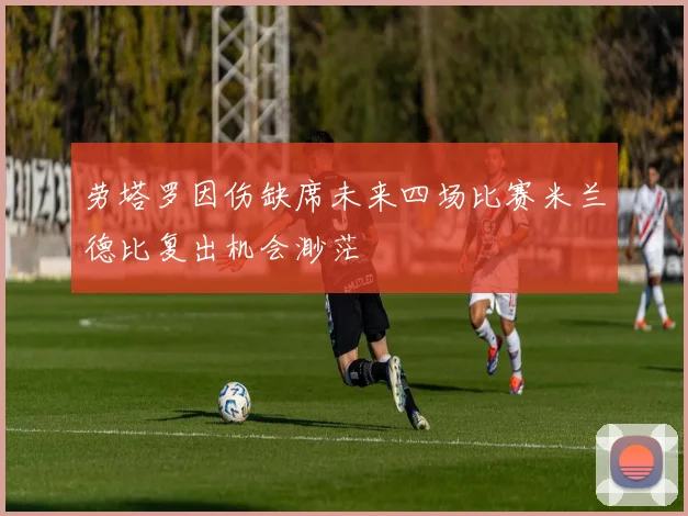 劳塔罗因伤缺席未来四场比赛米兰德比复出机会渺茫