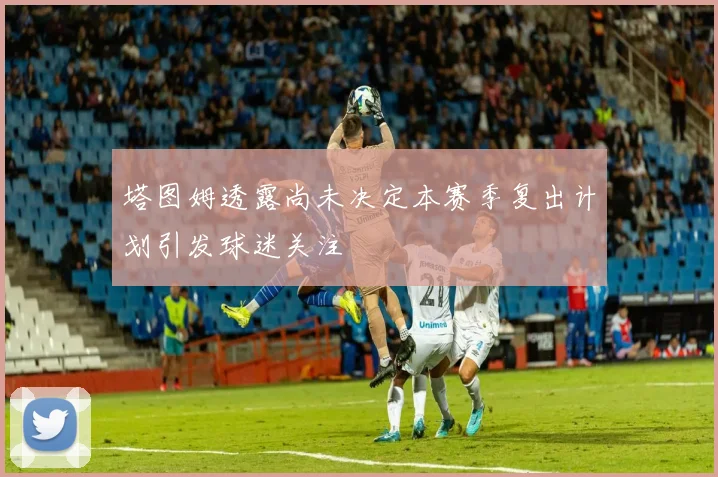 塔图姆透露尚未决定本赛季复出计划引发球迷关注