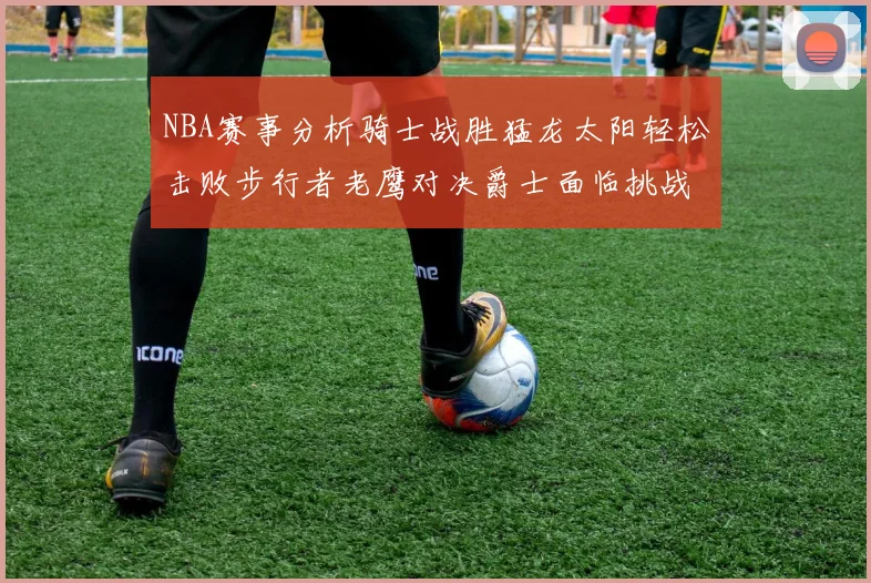 NBA赛事分析骑士战胜猛龙太阳轻松击败步行者老鹰对决爵士面临挑战