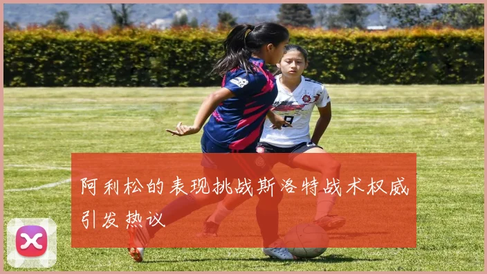 阿利松的表现挑战斯洛特战术权威引发热议