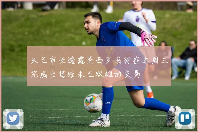 米兰市长透露圣西罗或将在本周三完成出售给米兰双雄的交易