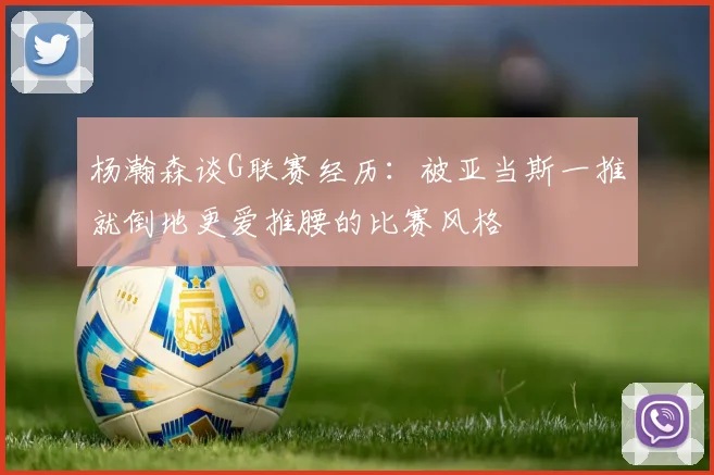 杨瀚森谈G联赛经历：被亚当斯一推就倒地更爱推腰的比赛风格