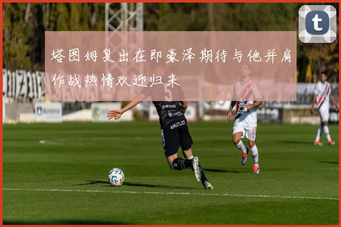 塔图姆复出在即豪泽期待与他并肩作战热情欢迎归来