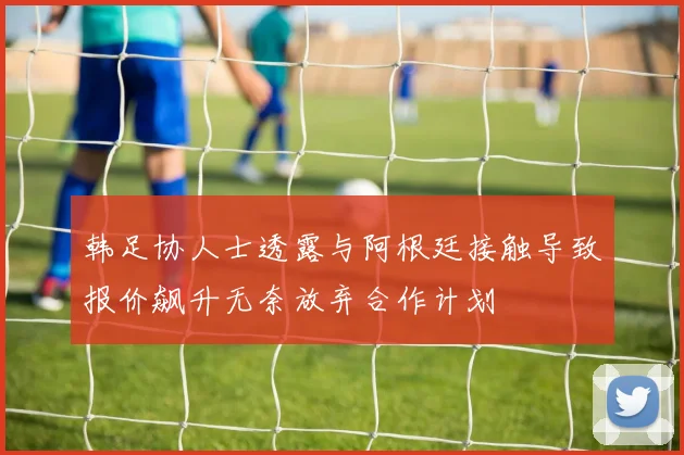 韩足协人士透露与阿根廷接触导致报价飙升无奈放弃合作计划