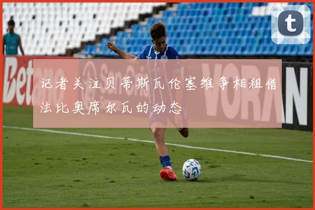 记者关注贝蒂斯瓦伦塞维争相租借法比奥席尔瓦的动态