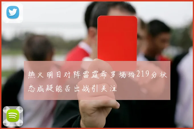 热火明日对阵雷霆希罗场均219分状态成疑能否出战引关注