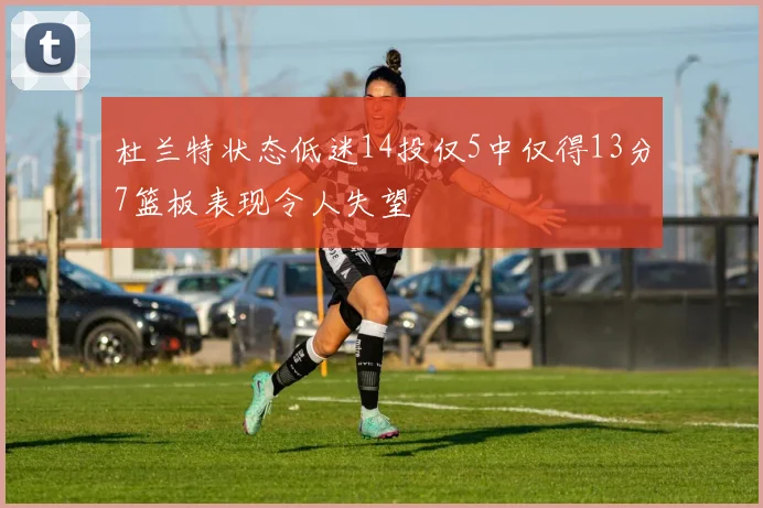 杜兰特状态低迷14投仅5中仅得13分7篮板表现令人失望