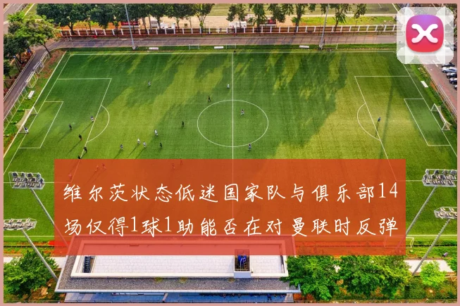 维尔茨状态低迷国家队与俱乐部14场仅得1球1助能否在对曼联时反弹