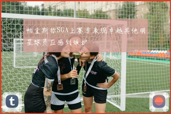 帕金斯称SGA上赛季表现卓越其他明星球员应感到嫉妒