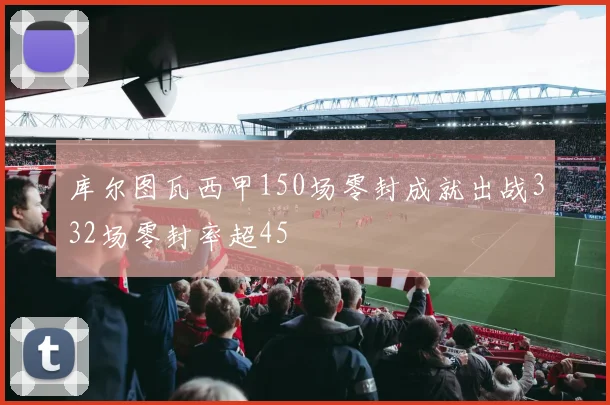 库尔图瓦西甲150场零封成就出战332场零封率超45