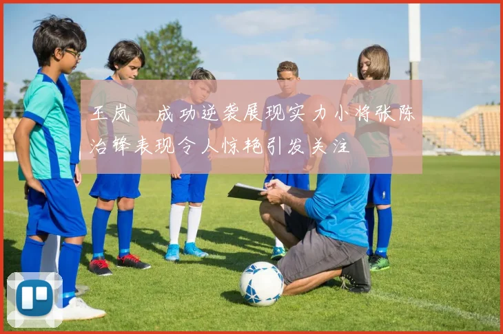 王岚嵚成功逆袭展现实力小将张陈治锋表现令人惊艳引发关注