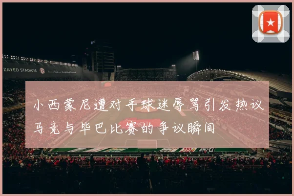 小西蒙尼遭对手球迷辱骂引发热议马竞与毕巴比赛的争议瞬间