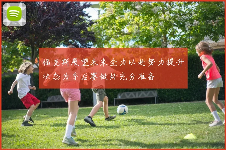 福克斯展望未来全力以赴努力提升状态为季后赛做好充分准备