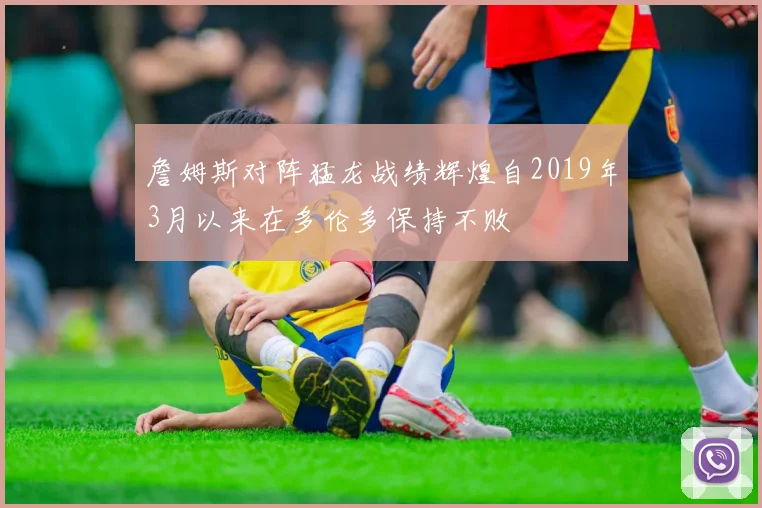 詹姆斯对阵猛龙战绩辉煌自2019年3月以来在多伦多保持不败