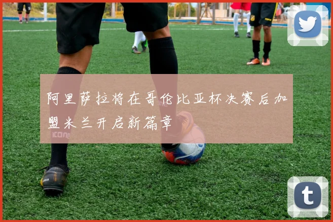 阿里萨拉将在哥伦比亚杯决赛后加盟米兰开启新篇章