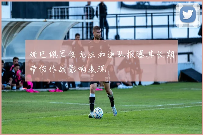姆巴佩因伤无法加速队报曝其长期带伤作战影响表现