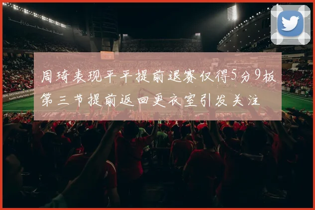 周琦表现平平提前退赛仅得5分9板第三节提前返回更衣室引发关注