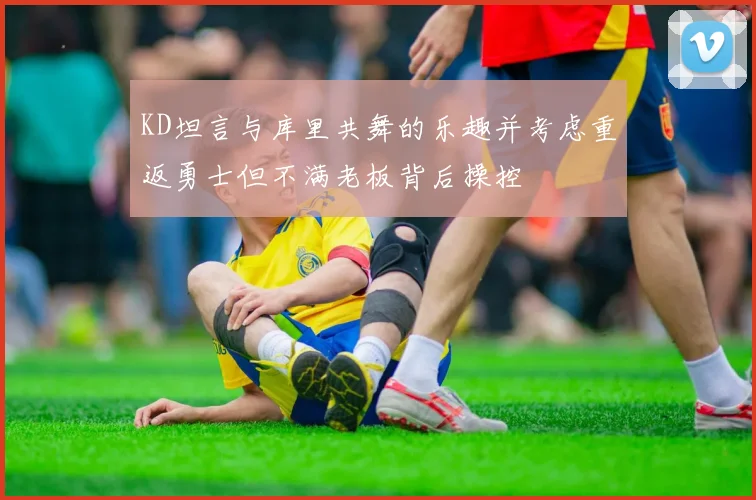 KD坦言与库里共舞的乐趣并考虑重返勇士但不满老板背后操控