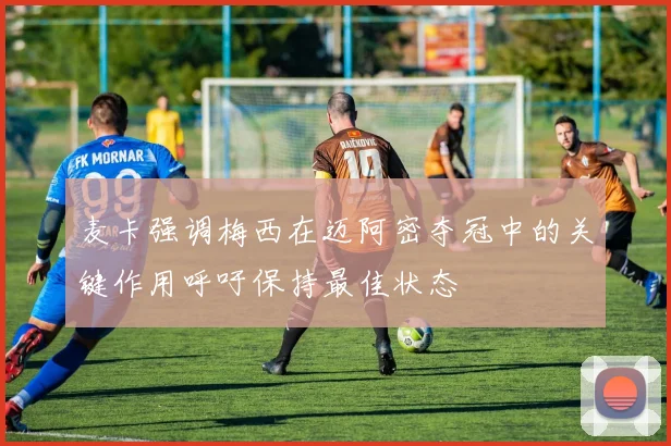 麦卡强调梅西在迈阿密夺冠中的关键作用呼吁保持最佳状态