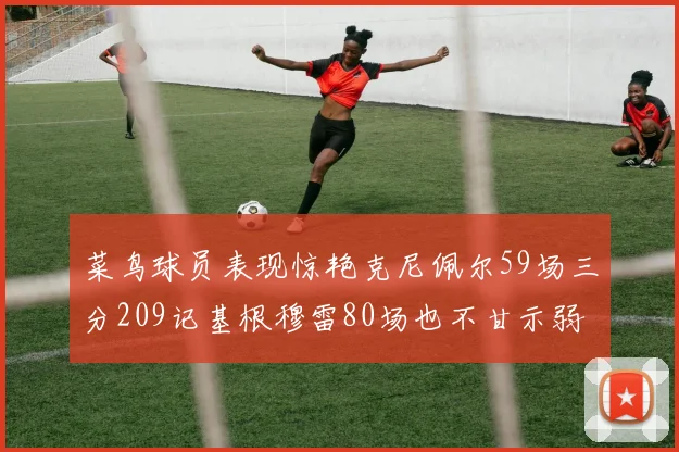 菜鸟球员表现惊艳克尼佩尔59场三分209记基根穆雷80场也不甘示弱