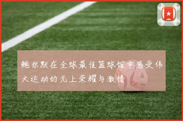 鲍尔默在全球最佳篮球馆中感受伟大运动的无上荣耀与激情