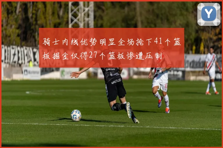 骑士内线优势明显全场抢下41个篮板掘金仅得27个篮板惨遭压制