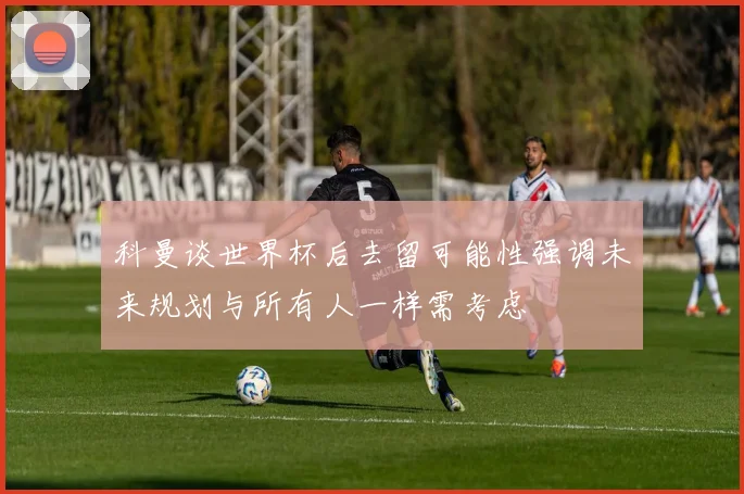 科曼谈世界杯后去留可能性强调未来规划与所有人一样需考虑