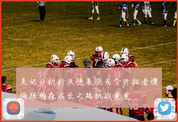 美记分析科沃德表现或令开拓者懊悔杨瀚森成长之路挑战重重