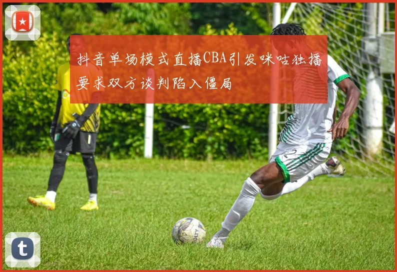 抖音单场模式直播CBA引发咪咕独播要求双方谈判陷入僵局