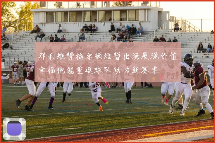 邓利维赞梅尔顿短暂出场展现价值幸福他能重返球队助力新赛季
