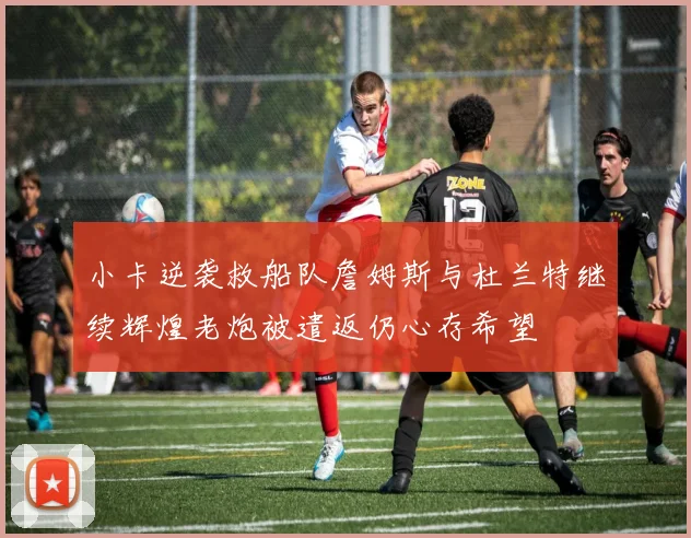 小卡逆袭救船队詹姆斯与杜兰特继续辉煌老炮被遣返仍心存希望