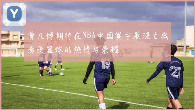 曾凡博期待在NBA中国赛中展现自我感受篮球的热情与荣耀