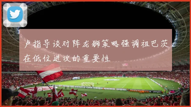 卢指导谈对阵龙狮策略强调祖巴茨在低位进攻的重要性