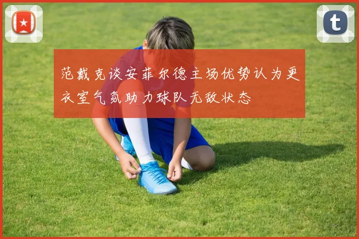 范戴克谈安菲尔德主场优势认为更衣室气氛助力球队无敌状态