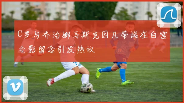 C罗与乔治娜马斯克因凡蒂诺在白宫合影留念引发热议