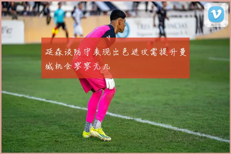 延森谈防守表现出色进攻需提升曼城机会寥寥无几