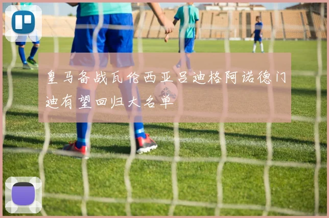皇马备战瓦伦西亚吕迪格阿诺德门迪有望回归大名单